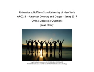 University at Buffalo – State University of New York
ARC211 – American Diversity and Design – Spring 2017
Online Discussion Questions
Jacob Henry
http://media.cloversites.com/84/84925142-cc45-47b6-a981-
9afd204c09c5/backgrounds/2847d5d9-4f9d-4d32-98e5-ece6acaa0ad0.jpg
 