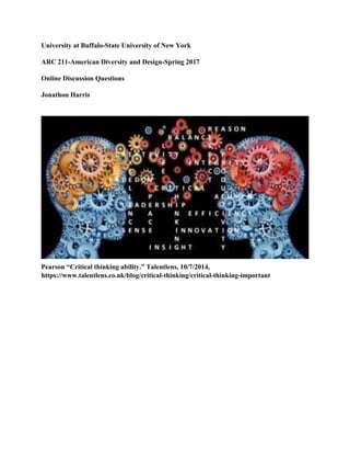 University at Buffalo-State University of New York
ARC 211-American Diversity and Design-Spring 2017
Online Discussion Questions
Jonathon Harris
Pearson “Critical thinking ability.” Talentlens, 10/7/2014,
https://www.talentlens.co.uk/blog/critical-thinking/critical-thinking-important
 