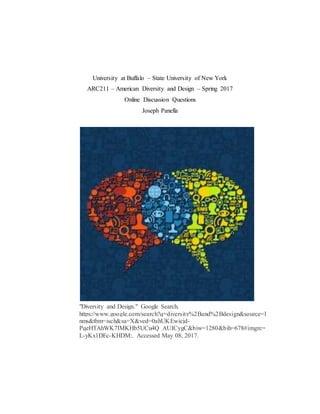 University at Buffalo – State University of New York
ARC211 – American Diversity and Design – Spring 2017
Online Discussion Questions
Joseph Panella
"Diversity and Design." Google Search.
https://www.google.com/search?q=diversity%2Band%2Bdesign&source=l
nms&tbm=isch&sa=X&ved=0ahUKEwicjd-
PqeHTAhWK7IMKHb5UCu4Q_AUICygC&biw=1280&bih=678#imgrc=
L-yKx1DEc-KHDM:. Accessed May 08, 2017.
 