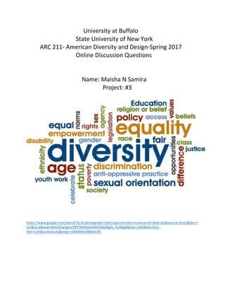  	
  	
  	
  	
  	
  	
  	
  	
  	
  	
  	
  	
  	
  	
  	
  	
  	
  	
  	
  	
  	
  	
  	
  	
  	
  	
  	
  	
  	
  	
  	
  	
  	
  	
  	
  	
  	
  	
  	
  	
  	
  	
  	
  	
  	
  	
  	
  	
  	
  	
  	
  	
  	
  	
  	
  	
  University	
  at	
  Buffalo	
  
	
  	
  	
  	
  	
  	
  	
  	
  	
  	
  	
  	
  	
  	
  	
  	
  	
  	
  	
  	
  	
  	
  	
  	
  	
  	
  	
  	
  	
  	
  	
  	
  	
  State	
  University	
  of	
  New	
  York	
  	
  
	
  	
  	
  	
  	
  	
  	
  	
  	
  ARC	
  211-­‐	
  American	
  Diversity	
  and	
  Design-­‐Spring	
  2017	
  
	
  	
  	
  	
  	
  	
  	
  	
  	
  	
  	
  	
  	
  	
  	
  	
  	
  	
  	
  	
  	
  	
  	
  	
  	
  	
  	
  	
  	
  	
  	
  	
  	
  Online	
  Discussion	
  Questions	
  	
  
	
  
	
  
	
  	
  	
  	
  	
  	
  	
  	
  	
  	
  	
  	
  	
  	
  	
  	
  	
  	
  	
  	
  	
  	
  	
  	
  	
  	
  	
  	
  	
  	
  	
  	
  	
  	
  	
  	
  	
  Name:	
  Maisha	
  N	
  Samira	
  	
  
	
  	
  	
  	
  	
  	
  	
  	
  	
  	
  	
  	
  	
  	
  	
  	
  	
  	
  	
  	
  	
  	
  	
  	
  	
  	
  	
  	
  	
  	
  	
  	
  	
  	
  	
  	
  	
  	
  	
  	
  	
  	
  	
  	
  	
  	
  	
  	
  	
  	
  	
  Project:	
  #3	
  
	
  
	
  
	
  
	
  
https://www.google.com/search?q=A+photograph+that+captures+the+essence+of+diversity&source=lnms&tbm=i
sch&sa=X&ved=0ahUKEwigkvv5lPfTAhXG6oMKHZkbABgQ_AUIBigB&biw=1366&bih=613	
  -­‐	
  
tbm=isch&q=diversity&imgrc=04ABh6HABbR3cM:	
  
	
  
	
  
	
  
 