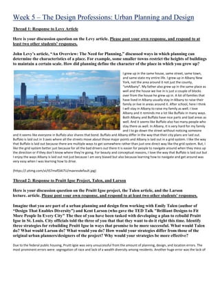 Week 5 – The Design Professions: Urban Planning and Design
Thread 1: Response to Levy Article
Here is your discussion question on the Levy article. Please post your own response, and respond to at
least two other students' responses.
John Levy’s article, “An Overview: The Need for Planning,” discussed ways in which planning can
determine the characteristics of a place. For example, some smaller towns restrict the heights of buildings
to maintain a certain scale. How did planning define the character of the place in which you grew up?
I grew up in the same house, same street, same town,
and same state my entire life. I grew up in Albany New
York, not the area around it not just the county,
“smAlbany”. My father also grew up in the same place as
well and the house we live in is just a couple of blocks
over from the house he grew up in. A lot of families that
have lived in Albany usually stay in Albany to raise their
family or live in areas around it. After school, here I think
I will stay in Albany to raise my family as well. I love
Albany and it reminds me a lot like Buffalo in many ways.
Both Albany and Buffalo have nice parts and bad areas as
well. And it seems like Buffalo also has many people who
stay there as well. In Albany, it is very hard for my family
and I to go down the street without noticing someone
and it seems like everyone in Buffalo also shares that bond. Buffalo and Albany differ in the way that their city plans are laid out.
Buffalo is laid out in 3 axes where all the streets move about those major points and Albany is laid out in a grid system. I like the way
that Buffalo is laid out because there are multiple ways to get somewhere rather than just one direct way like the grid system. But, I
like the grid system better just because for all the bad drivers out there it is easier for people to navigate around when they mess up
the direction or if they don’t know where they’re going. For beauty and conceptual reasons, I love the way that Buffalo is laid out but
I enjoy the ways Albany is laid out not just because I am very biased but also because learning how to navigate and get around was
very easy when I was learning how to drive.
(https://i.ytimg.com/vi/tS7mxfDAI7U/maxresdefault.jpg)
Thread 2: Response to Pruitt Igoe Project, Talen, and Larson
Here is your discussion question on the Pruitt Igoe project, the Talen article, and the Larson
lecture. article. Please post your own response, and respond to at least two other students' responses.
Imagine that you are part of a urban planning and design firm working with Emily Talen (author of
“Design That Enables Diversity”) and Kent Larson (who gave the TED Talk "Brilliant Designs to Fit
More People In Every City" The thee of you have been tasked with developing a plan to rebuild Pruitt
Igoe in St. Louis. City officials told the three of you that that they want to do it right this time. Identify
three strategies for rebuilding Pruitt Igoe in ways that promise to be more successful. What would Talen
do? What would Larson do? What would you do? How would your strategies differ from those of the
original urban planners/designers of the project? Why would your strategies be more effective?
Due to the federal public housing, Pruitt Igoe was very unsuccessful from the amount of planning, design, and location errors. The
most prominent errors were: segregation of race and lack of a wealth diversity among residents. Another huge error was the lack of
 