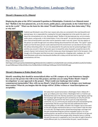 Week 6 – The Design Professions: Landscape Design
Thread 1: Response to F.L. Olmsted
Displaying his plan at the 1876 Centennial Exposition in Philadelphia, Frederick Law Olmsted stated
that "Buffalo is the best planned city, as to its streets, public places, and grounds, in the United States, if
not in the world." What was the basis for this claim? Would Olmsted still make that claim today? Why
or why not?
Fredrick Law Olmstead is one of the main reasons why cities are connected in the most beautiful and
planned ways. He is responsible for creating the first park integrated city in the world. His claim is all
about the connectedness of a city. Olmstead stated, “Buffalo is the best planned city, as to its streets,
public places, and grounds, in the United States, if not in the world”. He said this because these parks
were interconnected within each other and he wanted to make it not only “green” but also appear as
the person can walk through each one without feeling disconnected from the other. This “green” aspect
made sure that the basic person could understand that the environment can also blend into the urban
life without disturbing either. He not only advocated for the parks but also for protecting Niagara Falls
and the area around it. Overall, the green space increased the value of people’s properties due to the
amount of green land someone had, and this money was shown being given back to the tax payers. Even
though a lot of the green land that once was is now parking lots, shopping malls, roadways, etc. I still
think Olmstead could notice how beautiful Buffalo still is today and still see that his claim of
connectedness still lives.
(http://3.bp.blogspot.com/-
H6O7xkgmIU4/VeywCJwCXxI/AAAAAAAAVqg/9HAebrB2mRU/s1600/Portrait%2Bof%2BFrederick%2BLaw%2BOlmsted%252C%2Blan
dscape%2Bdesigner%2Band%2Barchitect%2Bby%2BJohn%2BSinger%2BSargent%252C%2B1895.jpg)
Thread 2: Response to Walter Hood's Work
Identify something that should be memorialized either on UB's campus or in your hometown. Imagine
that you are the person who will oversee this project, and that you are using Walter Hood's 'triad of
investigations' as your approach to the project. What would your landscape intervention
commemorate/memorialize? How will you use Hood's 'triad of investigations' to design a new landscape
intervention? What do you imagine that the design will be? (Either written or visual descriptions are
acceptable).
One place that I would memorialize is Washington Park in Albany NY. I
grew up in Albany and I love it there. Washington Park is a Fredrick Law
Olmstead Park and in the 70s they wanted to put a large highway opening
that would go right through the park and destroy not only the park but
the neighboring apartments that were a part of a large downtown
community. So, as a community we stood by the park and everything that
it represented, like the annual Tulip Fest that celebrated the Dutch
colonizing Albany in the 1600s, and didn’t let it happen. But as time went
on the park still gets maintenance done on it but it doesn’t look the same
as it once did. The illegal activity started becoming larger and larger and
the park started becoming less and less enjoyable to go to. For cross
country practice, we would run from my school to the park to do laps and
workouts there and see many people either doing the same or utilizing
the park the way you’re supposed to, but if you went at night it became a
whole different park. So, to memorialize the park, I would introduce
 