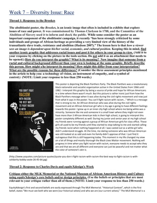 Week 7 – Diversity Issue: Race
Thread 1: Response to the Brookes
The abolitionist poster, the Brookes, is an iconic image that often is included in exhibits that explore
issues of race and power. It was commissioned by Thomas Clarkson in 1788, and the Committee of the
Abolition of Slavery used it to inform and shock the public. While some consider the poster as an
important component of the abolitionist campaign, it recently “has been strongly criticized by some
individuals and groups of African heritage as providing a very limited view of the history of the
transatlantic slave trade, resistance and abolition (Hudson 2007).” The lesson here is that how a viewer
sees an image is dependent upon his/her social, economic, and cultural position. Keeping this in mind, find
another iconic graphic that addresses racial issues and post it for others in your group to view. (Add it to
your response by clicking on the picture in the tools section. Do not add it as an attachment that needs to
be opened.) How do you interpret the graphic? What is its meaning? Now imagine that someone from a
racial and cultural background different than your own is looking at the same graphic. Briefly describe
this person. How might s/he interpret its meaning? How might this differ from your interpretation?
What are the possible reasons for these differences? (Consider the three assessment principles mentioned
in the article to help you: a technology of vision, an instrument of empathy, and a symbol of
control.) (NOTE: Limit your response to less than 250 words.)
This poster is depicting the Black Panthers Party. The Black Panthers was a revolutionary
black nationalist and socialist organization active in the United States from 1966 until
1982. I interpret this graphic by being a source of pride and hope for African Americans
in a time where there wasn't much. But this picture is rather ironic just from how the
Black Panthers message when it was alive during the civil rights movement and now just
from what it says in the poster. You can't fight racism with racism..." Which is a message
that is strong to me. An African American who was alive during the civil rights
movement and an African American girl who is my age is going to have different feelings
towards this poster. I grew up in an inner city high school where me being white was a
minority. Someone like me and someone in a small town where they might not even
have more than 3 African American kids in their high school, is going to interpret this
poster completely different as well. During my junior and senior year at my high school
my friends were running against a group of African American girls for class office. These
girls all used to be my friends until they started to stop talking to me and started calling
my friends racist when nothing happened at all. I was casted out as a white girl who
didn't understand struggle. At the time, me dating someone who was African American
was still looked at as odd and even his family didn't approve of that. I just find it
outrageous that this is still happening today. This moment in my life changed my view
on a lot of things and mostly thorough the Black Lives Matter movement. Nothing will
progress in time when you fight racism with racism, everyone needs to accept who they
are and that we are all different and everyone can just be peaceful and not matter what
the color of someone’s skin is.
(http://www.azquotes.com/picture-quotes/quote-you-don-t-fight-racism-with-racism-the-best-way-to-fight-racism-is-with-
solidarity-bobby-seale-26-45-64.jpg)
Thread 2: Response to Charles Davis and equityXdesign's Work
Critique either the MLK Memorial or the National Museum of African American History and Culture
using equityXdesign’s core beliefs and/or design principles. (Use the beliefs or principles that are most
relevant to your critique rather than all of them.) (NOTE: Limit your response to less than 250 words.)
EquityXdesign’s first and second beliefs are easily expressed through The MLK Memorial. “Historical Context”, which is the first
belief, states “We must see both who we were (our historical selves) and who we are (our current selves).” The MLK Memorial is a
 
