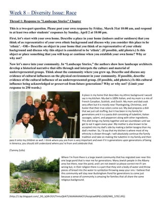 Week 8 – Diversity Issue: Race
Thread 1: Response to "Landscape Stories" Chapter
This is a two-part question. Please post your own response by Friday, March 31at 10:00 am, and respond
to at least two other students’ responses by Sunday, April 2 at 10:00 pm.
First, let’s start with your own home. Describe a place in your home (indoors and/or outdoors) that you
think of as representative of your own ethnic background and discuss why you consider this place to be
‘ethnic’. –OR-- Describe an object in your home that you think of as representative of your ethnic
background and discuss why this object is considered to be ‘ethnic’. (If possible, add photo/s.) Is this
object or place something that you will keep or continue when you establish your own home? Why or
why not?
Now let’s move into your community. In “Landscape Stories,” the authors show how landscape architects
develop a historical narrative that sifts through and interpets the culture and material of
underrepresented groups. Think about the community where you grew up. Describe and discuss any
evidence of cultural influences on the physical environment in your community. If possible, describe
evidence of the cultural influence of an underrepresented group. (If possible, add photo/s.) Is this cultural
influence being acknowledged or preserved from future generations? Why or why not? (Limit your
response to 250 words.)
A place in my home that describes my ethnic background I would
say is my kitchen. My dad is 100% Italian, and my mom is a mix of
French Canadian, Scottish, and Dutch. My mom and dad cook
very often but it is mostly near Thanksgiving, Christmas, and
Easter that their true colors come out. My dad prepares a dish
that we just call stuffing, but it has been in my family for
generations and it is a pasta dish consisting of tubettini, Italian
sausages, salami, and pepperoni along with other ingredients.
This dish brings my family together and we countdown until we
get to eat it again every year. My mother is also known to be
accepted into my dad’s side by making a better lasagna than my
dad’s mother. So, I’d say that my kitchen is where most of my
ethnicity is shown through. I will absolutely continue the family
tradition and take on making the tubettini in my family and then
pass it onto my children as well. I think where you are from is very important and even if it is generations upon generations of being
in America, you should still understand where you’re from and celebrate that.
(Tammy Zullo)
Where I’m from there is a large Jewish community that has migrated over near this
one large pond that is near me for generations. Many Jewish people in the Albany
area live there, near the pond, and I am not Jewish so please correct me if I am
wrong but, in their religion there is a part that they visit a body of water and throw
pieces of bread into the water to symbolize throwing away your sins. I believe that
this community will stay near Buckingham Pond for generations to come just
because a sense of community is amazing for families that all share the same
religious background.
(http://1.bp.blogspot.com/_DG_kjSRr2GY/TImIuQb4iTI/AAAAAAAACFI/AstqkJwKBf4/s1600/IMG_5792.JPG)
 