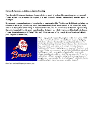 Thread 2: Response to Article on Sports Branding
This thread will focus on the ethnic characteristics of sports branding. Please post your own response by
Friday, March 31at 10:00 am, and respond to at least two other students’ responses by Sunday, April 2 at
10:00 pm.
Recent controversies about sports branding focus on ethnicity. The Washington Redskins team is just one
example of the larger controversy, but it receives the most public attention due to the name itself being
defined as derogatory or insulting in modern dictionaries, and the prominence of the team representing
the nation’s capital. Should sports team branding designers use ethnic references (Fighting Irish, Boston
Celtics, Atlanta Braves, etc.)? Why? Why not? What are some of the complexities of this issue? (Limit
your response to 150 words.)
This is a largely debated topic so it is going to be hard to fit my opinion in 150
words. I personally believe that it is based off certain situations. The Fighting
Irish, Boston Celtics and The Atlanta Braves are all teams that it seems that
they're all positive interpretations of the words because these ethnicities also
have a team that is worth rooting for. In contrast, I think that the name
Redskins shouldn't be used in a playing manner. Also, mostly these teams were
made a while ago when people were ignorant to the fact that these words hurt.
But if they were made a while ago then why do they have or not have to
change. It would also be hard to be a fan of that team your entire life and then
suddenly have a different team you're rooting for. So obviously now we aren't
going to make a team name be, "The New York Negroes", but if that is offensive
or odd then why is it okay to have a team named the Redskins?
(http://www.cobrabrigade.com/braves.jpg)
 