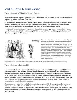 Week 9 – Diversity Issue: Ethnicity
Thread 1: Response to "Visualizing Gender" Chapter
Please post your own response by Friday, April 7 at 10:00 am, and respond to at least one other student’s
response by Sunday, April 9 at 10:00 pm.
In their chapter “Communicating Gender,” Maya Ganesh and Gabi Sobliye discuss two primary visual
advocacy approaches: 1) get the idea, and 2) stories in data. Find a new example of either of the two
visual advocacy approaches to gender issues, and post it in this thread. Cite the source.
First, identify the approach. Then explain how the designer uses the approach to communicate a gender
issue. Is the approach effective in this example? Why or why not? How could this graphic be improved?
(Limit your response to 200 words.)
The way that this author describes the gender issue by using
two frames in comparison, with one showing the guy being
superior and the girl not being represented at all and
obviously not superior. The designer uses "stories in data" as
an example of the visual approach. This approach is effective
to communicate that boys’ sports are displayed as more
superior than girls’ sports in schools and in general. I like this
approach a lot because I understand what is being displayed
as soon as I see it. It’s also effective also because it shows a
significant difference between the two genders. This graphic
could be improved to show a larger and better difference in
the two gender superiorities by putting color on the guy's
side of the comparison.
(http://4.bp.blogspot.com/-H6EAeDdysew/UIy1g889TMI/AAAAAAAAABM/NGCi1xH0Pyo/s1600/genderdiscrimination.jpg)
Thread 2: Response to Bathroom Bill
Last year, North Carolina Governor Pat McCrory signed into law a bill that repealed local LGBT anti-
discrimination laws, and required people to use the bathroom that corresponded with the biological
gender written on their birth certificates. This prompted massive backlash. McCrory stated, “You know,
we all have to make adjustments in life. And we’ve had the proper etiquette situation for decades in our
country, and all of a sudden through political correctness we’re throwing away basic etiquette.” Just this
past Thursday, the North Carolina General Assembly passed a bill to repeal the law while placing a
moratorium on nondiscrimination measures.
Should people be required to use the bathroom that corresponds with the biological gender written on
their birth certificate? State why AND state why not. In other words, to receive full credit for this
question, you need to present an argument for both sides of the issue. As a designer, how would you solve
this gender dilemma? Use the SEE-IT method to respond to this question. (Limit your response to less
than 250 words.)
 