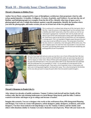 Week 10 – Diversity Issue: Class/Economic Status
Thread 1: Response to Hidden Ways
Author Steven Flusty categorized five types of disciplinary architecture that perpetuate what he calls
urban spatial injustice: 1) stealthy, 2) slippery, 3) crusty, 4) prickly, and 5) jittery. Go out into the city of
Buffalo, and find/photograph two examples from the list of five. Identify what type of space you've
photographed and why it might discriminate against a specific population. Identify the location where
you took the photographs, and make certain you are in at least one of the two photographs.
This is a picture of a rundown boat along one of the main grain silos in
Silo City. I took this picture in the beginning of my first semester here
at Buffalo when Beth Tauke told us that this is where our site for our
next project is going to be. A semester later and my studio and I are
about to put 10 full scale build projects along a path right behind this
silo. (Feel free to stop on by Silo City to check them out, the Exhibition
is coming soon!). This is an example of slippery space because this area
is very easy to see but difficult to access. The actual plot of land that
the silos stand on is owned by a man who gates off the entire area. This
plot is slippery space not only from how inaccessible it is but also from
the owner not wanting others going onto the land and vandalizing and
putting graffiti all over his property.
Sorry for how large both pictures came out, but this is me in front of Riverside Park. My class
for END 120 had to visit many Fredrick Law Olmsted Parks when we were learning about him
and his impact on Urban cities. Many of these parks were gorgeous and ended up going with
the plan that Olmsted had in mind, but many others didn't at all. Riverside Park was well kept
with the landscape but is an example of "crusty". It's an example of crusty because of the
neighborhood surrounding the park. There were a lot of reported crimes in these parks and
were seen to bring people together not draw them away. This is discriminating for the families
in the area who just want to enjoy the park rather than be scared to walk through it.
(Adara Zullo)
Thread 2: Response to People Like Us
After almost two decades of public assistance, Tammy Crabtree took herself and her family off the
welfare rolls. But her job cleaning bathrooms at a local Burger King barely paid the bills. Crabtree
wanted to do better and hopes to go to college and become a teacher.
Imagine this scenario. You are a designer who works at the well-known firm, iPD (Integrated Planning
and Design). You work on a team with planners, urban designers, policy designers, architects, and social
designers. You have been tasked to develop/design a way for Tammy Crabtree and her family (and
others with situations similar to Tammy’s) to move themselves out of poverty. What will your team to do
 