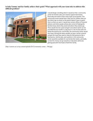 to help Tammy and her family achieve their goals? What approach will your team take to address this
difficult problem?
I would design a building where it would act like a community
center for families who can't exactly support themselves
financially and need to find a way to get out of poverty. This
community center would have a day care for children who are
too little to go to school so the parent doesn't have to watch
them so they can work. It would also contain offices of financial
advisors and other people whose jobs consist of helping the
families know where they stand and where they need to go.
There would also be a pool and gym area where wants can be
provided because health is a big issue in a lot of areas who are
below the poverty line. And finally, the community center would
also have a dining hall where people can pay a certain amount
and get the meal they need or shop for their groceries like a
food pantry. And for jobs, each position in this community
center would be available for any family that needs a job badly,
so that this money can go towards an education while also
getting paid with free food to feed their family.
(http://custom-car.ca/wp-content/uploads/2012/community-center...-504.jpg)
 