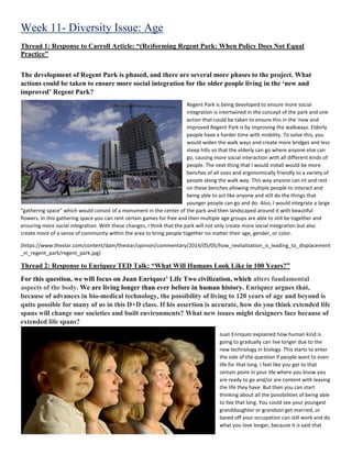 Week 11- Diversity Issue: Age
Thread 1: Response to Carroll Article: “(Re)forming Regent Park: When Policy Does Not Equal
Practice”
The development of Regent Park is phased, and there are several more phases to the project. What
actions could be taken to ensure more social integration for the older people living in the ‘new and
improved’ Regent Park?
Regent Park is being developed to ensure more social
integration is intertwined in the concept of the park and one
action that could be taken to ensure this in the 'new and
improved Regent Park is by improving the walkways. Elderly
people have a harder time with mobility. To solve this, you
would widen the walk ways and create more bridges and less
steep hills so that the elderly can go where anyone else can
go, causing more social interaction with all different kinds of
people. The next thing that I would install would be more
benches of all sizes and ergonomically friendly to a variety of
people along the walk way. This way anyone can sit and rest
on these benches allowing multiple people to interact and
being able to act like anyone and still do the things that
younger people can go and do. Also, I would integrate a large
"gathering space" which would consist of a monument in the center of the park and then landscaped around it with beautiful
flowers. In this gathering space you can rent certain games for free and then multiple age groups are able to still be together and
ensuring more social integration. With these changes, I think that the park will not only create more social integration but also
create more of a sense of community within the area to bring people together no matter their age, gender, or color.
(https://www.thestar.com/content/dam/thestar/opinion/commentary/2014/05/05/how_revitalization_is_leading_to_displacement
_in_regent_park/regent_park.jpg)
Thread 2: Response to Enriquez TED Talk: “What Will Humans Look Like in 100 Years?”
For this question, we will focus on Juan Enriquez’ Life Two civilization, which alters fundamental
aspects of the body. We are living longer than ever before in human history. Enriquez argues that,
because of advances in bio-medical technology, the possibility of living to 120 years of age and beyond is
quite possible for many of us in this D+D class. If his assertion is accurate, how do you think extended life
spans will change our societies and built environments? What new issues might designers face because of
extended life spans?
Juan Enriquez explained how human kind is
going to gradually can live longer due to the
new technology in biology. This starts to enter
the side of the question if people want to even
life for that long. I feel like you get to that
certain point in your life where you know you
are ready to go and/or are content with leaving
the life they have. But then you can start
thinking about all the possibilities of being able
to live that long. You could see your youngest
granddaughter or grandson get married, or
based off your occupation can still work and do
what you love longer, because it is said that
 