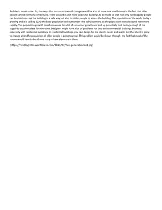 Architects never retire. So, the ways that our society would change would be a lot of more one level homes in the fact that older
people cannot normally climb stairs. There would be a lot more codes for buildings to be made so that not only handicapped people
can be able to access the building in a safe way but also for older people to access the building. The population of the world today is
growing and it is said by 2020 the baby population will outnumber the baby boomers, so the population would expand even more
rapidly. This population growth could also cause for a lot of consumer growth and end up potentially not having enough of the
supply to accommodate for everyone. Designers might have a lot of problems not only with commercial buildings but most
especially with residential buildings. In residential buildings, you can design for the client's needs and wants but that client is going
to change when the population of older people is going to grow. This problem would be shown through the fact that most of the
homes would have to be all one story or have elevators in them.
(https://rixxblog.files.wordpress.com/2013/07/five-generations41.jpg)
 