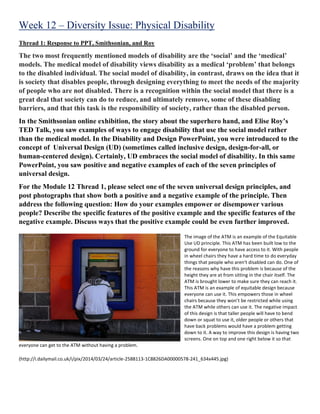 Week 12 – Diversity Issue: Physical Disability
Thread 1: Response to PPT, Smithsonian, and Roy
The two most frequently mentioned models of disability are the ‘social’ and the ‘medical’
models. The medical model of disability views disability as a medical ‘problem’ that belongs
to the disabled individual. The social model of disability, in contrast, draws on the idea that it
is society that disables people, through designing everything to meet the needs of the majority
of people who are not disabled. There is a recognition within the social model that there is a
great deal that society can do to reduce, and ultimately remove, some of these disabling
barriers, and that this task is the responsibility of society, rather than the disabled person.
In the Smithsonian online exhibition, the story about the superhero hand, and Elise Roy’s
TED Talk, you saw examples of ways to engage disability that use the social model rather
than the medical model. In the Disability and Design PowerPoint, you were introduced to the
concept of Universal Design (UD) (sometimes called inclusive design, design-for-all, or
human-centered design). Certainly, UD embraces the social model of disability. In this same
PowerPoint, you saw positive and negative examples of each of the seven principles of
universal design.
For the Module 12 Thread 1, please select one of the seven universal design principles, and
post photographs that show both a positive and a negative example of the principle. Then
address the following question: How do your examples empower or disempower various
people? Describe the specific features of the positive example and the specific features of the
negative example. Discuss ways that the positive example could be even further improved.
The image of the ATM is an example of the Equitable
Use UD principle. This ATM has been built low to the
ground for everyone to have access to it. With people
in wheel chairs they have a hard time to do everyday
things that people who aren't disabled can do. One of
the reasons why have this problem is because of the
height they are at from sitting in the chair itself. The
ATM is brought lower to make sure they can reach it.
This ATM is an example of equitable design because
everyone can use it. This empowers those in wheel
chairs because they won’t be restricted while using
the ATM while others can use it. The negative impact
of this design is that taller people will have to bend
down or squat to use it, older people or others that
have back problems would have a problem getting
down to it. A way to improve this design is having two
screens. One on top and one right below it so that
everyone can get to the ATM without having a problem.
(http://i.dailymail.co.uk/i/pix/2014/03/24/article-2588113-1C8826DA00000578-241_634x445.jpg)
 