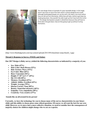 The next design shows an example of a poor equitable design. In the image,
there's two lanes on top of the stairs which is poorly designed and unsafe.
Although handicapped people can use the stairs, the slope is too harsh where
they can fall and hurt themselves. While they will take a while to get down by
slowly going down, they wouldn't be able to get up from how harsh the incline
is. This design disempowers people in wheelchairs because they will have to
think when they get down, how are they going to get up without hurting
themselves.
(http://www.bluebadgestyle.com/wp-content/uploads/2013/09/wheelchair-ramp-thumb_1.jpg)
Thread 2: Response to Survey, FIXED, and Stelarc
Our 2017 Design-A-Baby survey yielded the following characteristics as indicated by a majority of you:
• Sex: Male (47%)
• Hair Color: Dark Brown (22%)
• Hair Texture: Wavy (33%)
• Eye Color: Blue (26%)
• Race: Caucasian (36%)
• Height: 5’-10” to 6’-1” (45%)
• IQ: 131-140 (20%)
• Memory: Excellent (43%)
• Athletic Ability: Excellent (43%)
• Weight: Average (79%)
• Disease Carrier: None (85%)
• Beauty: Somewhat attractive (46%)
• Empathy: Very empathetic (38%)
• Creativity: Very creative (37%)
Sounds like an all-around lovely person!
Currently, we have the technology for you to choose many of the survey characteristics in your future
child, and this ability to choose poses some ethical questions. Of course, we all want the best for our own
child. However, as we move into a more collective situation, we need to consider how the consequences of
majority choices for children might change who we are as a species.
 