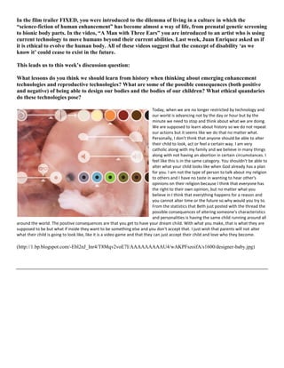 In the film trailer FIXED, you were introduced to the dilemma of living in a culture in which the
“science-fiction of human enhancement” has become almost a way of life, from prenatal genetic screening
to bionic body parts. In the video, “A Man with Three Ears” you are introduced to an artist who is using
current technology to move humans beyond their current abilities. Last week, Juan Enriquez asked us if
it is ethical to evolve the human body. All of these videos suggest that the concept of disability ‘as we
know it’ could cease to exist in the future.
This leads us to this week’s discussion question:
What lessons do you think we should learn from history when thinking about emerging enhancement
technologies and reproductive technologies? What are some of the possible consequences (both positive
and negative) of being able to design our bodies and the bodies of our children? What ethical quandaries
do these technologies pose?
Today, when we are no longer restricted by technology and
our world is advancing not by the day or hour but by the
minute we need to stop and think about what we are doing.
We are supposed to learn about history so we do not repeat
our actions but it seems like we do that no matter what.
Personally, I don't think that anyone should be able to alter
their child to look, act or feel a certain way. I am very
catholic along with my family and we believe in many things
along with not having an abortion in certain circumstances. I
feel like this is in the same category. You shouldn't be able to
alter what your child looks like when God already has a plan
for you. I am not the type of person to talk about my religion
to others and I have no taste in wanting to hear other's
opinions on their religion because I think that everyone has
the right to their own opinion, but no matter what you
believe in I think that everything happens for a reason and
you cannot alter time or the future so why would you try to.
From the statistics that Beth just posted with the thread the
possible consequences of altering someone's characteristics
and personalities is having the same child running around all
around the world. The positive consequences are that you get to have your dream child. With what you make, that is what they are
supposed to be but what if inside they want to be something else and you don't accept that. I just wish that parents will not alter
what their child is going to look like, like it is a video game and that they can just accept their child and love who they become.
(http://1.bp.blogspot.com/-Ebl2nJ_Inr4/T8Mqv2voE7I/AAAAAAAAAU4/wAKPFszoifA/s1600/designer-baby.jpg)
 