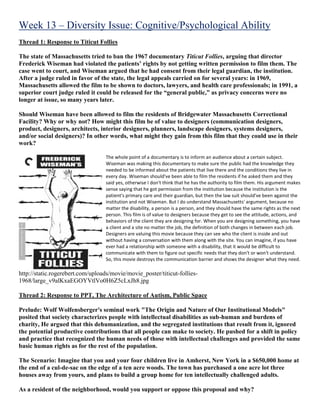Week 13 – Diversity Issue: Cognitive/Psychological Ability
Thread 1: Response to Titicut Follies
The state of Massachusetts tried to ban the 1967 documentary Titicut Follies, arguing that director
Frederick Wiseman had violated the patients’ rights by not getting written permission to film them. The
case went to court, and Wiseman argued that he had consent from their legal guardian, the institution.
After a judge ruled in favor of the state, the legal appeals carried on for several years: in 1969,
Massachusetts allowed the film to be shown to doctors, lawyers, and health care professionals; in 1991, a
superior court judge ruled it could be released for the “general public,” as privacy concerns were no
longer at issue, so many years later.
Should Wiseman have been allowed to film the residents of Bridgewater Massachusetts Correctional
Facility? Why or why not? How might this film be of value to designers (communication designers,
product, designers, architects, interior designers, planners, landscape designers, systems designers,
and/or social designers)? In other words, what might they gain from this film that they could use in their
work?
The whole point of a documentary is to inform an audience about a certain subject.
Wiseman was making this documentary to make sure the public had the knowledge they
needed to be informed about the patients that live there and the conditions they live in
every day. Wiseman should've been able to film the residents if he asked them and they
said yes, otherwise I don't think that he has the authority to film them. His argument makes
sense saying that he got permission from the institution because the institution is the
patient's primary care and their guardian, but then the law suit should've been against the
institution and not Wiseman. But I do understand Massachusetts' argument, because no
matter the disability, a person is a person, and they should have the same rights as the next
person. This film is of value to designers because they get to see the attitude, actions, and
behaviors of the client they are designing for. When you are designing something, you have
a client and a site no matter the job, the definition of both changes in between each job.
Designers are valuing this movie because they can see who the client is inside and out
without having a conversation with them along with the site. You can imagine, if you have
ever had a relationship with someone with a disability, that it would be difficult to
communicate with them to figure out specific needs that they don't or won't understand.
So, this movie destroys the communication barrier and shows the designer what they need.
http://static.rogerebert.com/uploads/movie/movie_poster/titicut-follies-
1968/large_v9alKxaEGOYVtlVo0H6Z5cLxJh8.jpg
Thread 2: Response to PPT, The Architecture of Autism, Public Space
Prelude: Wolf Wolfensberger's seminal work "The Origin and Nature of Our Institutional Models"
posited that society characterizes people with intellectual disabilities as sub-human and burdens of
charity, He argued that this dehumanization, and the segregated institutions that result from it, ignored
the potential productive contributions that all people can make to society. He pushed for a shift in policy
and practice that recognized the human needs of those with intellectual challenges and provided the same
basic human rights as for the rest of the population.
The Scenario: Imagine that you and your four children live in Amherst, New York in a $650,000 home at
the end of a cul-de-sac on the edge of a ten acre woods. The town has purchased a one acre lot three
houses away from yours, and plans to build a group home for ten intellectually challenged adults.
As a resident of the neighborhood, would you support or oppose this proposal and why?
 