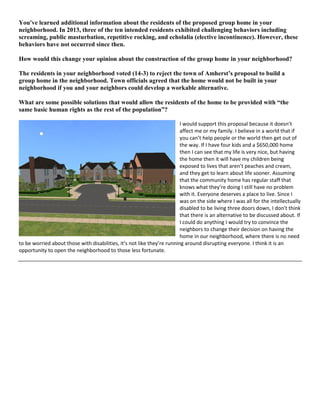 You've learned additional information about the residents of the proposed group home in your
neighborhood. In 2013, three of the ten intended residents exhibited challenging behaviors including
screaming, public masturbation, repetitive rocking, and echolalia (elective incontinence). However, these
behaviors have not occurred since then.
How would this change your opinion about the construction of the group home in your neighborhood?
The residents in your neighborhood voted (14-3) to reject the town of Amherst’s proposal to build a
group home in the neighborhood. Town officials agreed that the home would not be built in your
neighborhood if you and your neighbors could develop a workable alternative.
What are some possible solutions that would allow the residents of the home to be provided with “the
same basic human rights as the rest of the population”?
I would support this proposal because it doesn’t
affect me or my family. I believe in a world that if
you can’t help people or the world then get out of
the way. If I have four kids and a $650,000 home
then I can see that my life is very nice, but having
the home then it will have my children being
exposed to lives that aren’t peaches and cream,
and they get to learn about life sooner. Assuming
that the community home has regular staff that
knows what they’re doing I still have no problem
with it. Everyone deserves a place to live. Since I
was on the side where I was all for the intellectually
disabled to be living three doors down, I don’t think
that there is an alternative to be discussed about. If
I could do anything I would try to convince the
neighbors to change their decision on having the
home in our neighborhood, where there is no need
to be worried about those with disabilities, it’s not like they’re running around disrupting everyone. I think it is an
opportunity to open the neighborhood to those less fortunate.
 