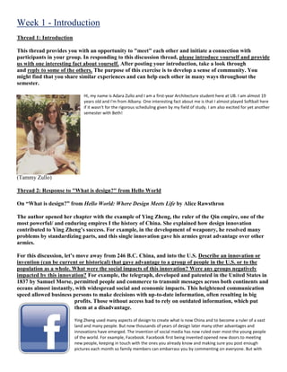 Week 1 - Introduction
Thread 1: Introduction
This thread provides you with an opportunity to "meet" each other and initiate a connection with
participants in your group. In responding to this discussion thread, please introduce yourself and provide
us with one interesting fact about yourself. After posting your introduction, take a look through
and reply to some of the others. The purpose of this exercise is to develop a sense of community. You
might find that you share similar experiences and can help each other in many ways throughout the
semester.
Hi, my name is Adara Zullo and I am a first-year Architecture student here at UB. I am almost 19
years old and I'm from Albany. One interesting fact about me is that I almost played Softball here
if it wasn't for the rigorous scheduling given by my field of study. I am also excited for yet another
semester with Beth!
(Tammy Zullo)
Thread 2: Response to "What is design?" from Hello World
On “What is design?” from Hello World: Where Design Meets Life by Alice Rawsthron
The author opened her chapter with the example of Ying Zheng, the ruler of the Qin empire, one of the
most powerful/ and enduring empires I the history of China. She explained how design innovation
contributed to Ying Zheng’s success. For example, in the development of weaponry, he resolved many
problems by standardizing parts, and this single innovation gave his armies great advantage over other
armies.
For this discussion, let’s move away from 246 B.C. China, and into the U.S. Describe an innovation or
invention (can be current or historical) that gave advantage to a group of people in the U.S. or to the
population as a whole. What were the social impacts of this innovation? Were any groups negatively
impacted by this innovation? For example, the telegraph, developed and patented in the United States in
1837 by Samuel Morse, permitted people and commerce to transmit messages across both continents and
oceans almost instantly, with widespread social and economic impacts. This heightened communication
speed allowed business persons to make decisions with up-to-date information, often resulting in big
profits. Those without access had to rely on outdated information, which put
them at a disadvantage.
Ying Zheng used many aspects of design to create what is now China and to become a ruler of a vast
land and many people. But now thousands of years of design later many other advantages and
innovations have emerged. The invention of social media has now ruled over most the young people
of the world. For example, Facebook. Facebook first being invented opened new doors to meeting
new people, keeping in touch with the ones you already know and making sure you post enough
pictures each month so family members can embarrass you by commenting on everyone. But with
 