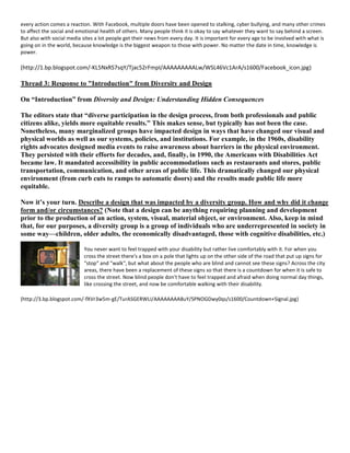 every action comes a reaction. With Facebook, multiple doors have been opened to stalking, cyber bullying, and many other crimes
to affect the social and emotional health of others. Many people think it is okay to say whatever they want to say behind a screen.
But also with social media sites a lot people get their news from every day. It is important for every age to be involved with what is
going on in the world, because knowledge is the biggest weapon to those with power. No matter the date in time, knowledge is
power.
(http://1.bp.blogspot.com/-KL5NxRS7sqY/Tjac52rFmpI/AAAAAAAAALw/WSL46Vc1ArA/s1600/Facebook_icon.jpg)
Thread 3: Response to "Introduction" from Diversity and Design
On “Introduction” from Diversity and Design: Understanding Hidden Consequences
The editors state that “diverse participation in the design process, from both professionals and public
citizens alike, yields more equitable results.” This makes sense, but typically has not been the case.
Nonetheless, many marginalized groups have impacted design in ways that have changed our visual and
physical worlds as well as our systems, policies, and institutions. For example, in the 1960s, disability
rights advocates designed media events to raise awareness about barriers in the physical environment.
They persisted with their efforts for decades, and, finally, in 1990, the Americans with Disabilities Act
became law. It mandated accessibility in public accommodations such as restaurants and stores, public
transportation, communication, and other areas of public life. This dramatically changed our physical
environment (from curb cuts to ramps to automatic doors) and the results made public life more
equitable.
Now it’s your turn. Describe a design that was impacted by a diversity group. How and why did it change
form and/or circumstances? (Note that a design can be anything requiring planning and development
prior to the production of an action, system, visual, material object, or environment. Also, keep in mind
that, for our purposes, a diversity group is a group of individuals who are underrepresented in society in
some way—children, older adults, the economically disadvantaged, those with cognitive disabilities, etc.)
You never want to feel trapped with your disability but rather live comfortably with it. For when you
cross the street there's a box on a pole that lights up on the other side of the road that put up signs for
"stop" and "walk", but what about the people who are blind and cannot see these signs? Across the city
areas, there have been a replacement of these signs so that there is a countdown for when it is safe to
cross the street. Now blind people don't have to feel trapped and afraid when doing normal day things,
like crossing the street, and now be comfortable walking with their disability.
(http://3.bp.blogspot.com/-fXVr3w5m-gE/TurASGERWLI/AAAAAAAABuY/SPNOGDwy0qs/s1600/Countdown+Signal.jpg)
 