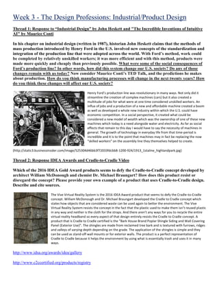 Week 3 - The Design Professions: Industrial/Product Design
Thread 1: Response to “Industrial Design” by John Heskett and "The Incredible Inventions of Intuitive
AI" by Maurice Conti
In his chapter on industrial design (written in 1987), historian John Heskett claims that the methods of
mass production introduced by Henry Ford in the U.S. involved new concepts of the standardization and
integration of the production line that were adopted across the world. With Ford’s method, work could
be completed by relatively unskilled workers; it was more efficient and with this method, products were
made more quickly and cheaply than previously possible. What were some of the social consequences of
Ford’s production line? In other words, how did this system change our U.S. society? Do any of those
changes remain with us today? Now consider Maurice Conti’s TED Talk, and the predictions he makes
about production. How do you think manufacturing processes will change in the next twenty years? How
do you think these changes will affect our U.S. society?
Henry Ford’s production line was revolutionary in many ways. Not only did it
streamline the creation of complex machines (cars) but it also created a
multitude of jobs for what were at one time considered unskilled workers. An
influx of jobs and a production of a new and affordable machine created a boom
as well as developed a whole new industry within which the U.S. could have
economic competition. In a social perspective, it created what could be
considered a new model of wealth which was the ownership of one of these new
machines which today is a need alongside water and electricity. As far as social
effects that remain to this day I would have to say the necessity of machines in
general. The growth of technology in everyday life from that time-period is
incredible and it is to the point that machines may in fact be replacing the now
“skilled workers” on the assembly line they themselves helped to create.
(http://static3.businessinsider.com/image/525304d46bb3f72033fdcbb8-1200-924/1913_1staline_highlandpark.jpg)
Thread 2: Response IDEA Awards and Cradle-to-Cradle Video
Which of the 2016 IDEA Gold Award products seems to defy the Cradle-to-Cradle concept developed by
architect William McDonough and chemist Dr. Michael Braungart? How does this product resist or
disregard the concept? Please provide your own example of a product that uses Cradle-to-Cradle design.
Describe and cite sources.
The Vive Virtual Reality System is the 2016 IDEA Award product that seems to defy the Cradle-to-Cradle
concept. William McDonough and Dr. Michael Braungart developed the Cradle to Cradle concept which
states how objects that are considered waste can be used again to better the environment. The Vive
Virtual Reality System resists the concept in the fact that the plastic used to make them isn’t reused plastic
in any way and neither is the cloth for the straps. And there aren’t any ways for you to recycle the entire
virtual reality headband so every aspect of that design entirely resists the Cradle to Cradle concept. A
product that is Cradle to Cradle certified is the “Bark House Brand Poplar Shingle Siding and Wall Covering
Panel (Exterior Use)”. The shingles are made from reclaimed tree bark and is textured with furrows, ridges
and valleys of varying depth depending on the grade. The application of the shingles is simple and they
can be used as stand-off wall mounts or for exterior walls. The product is a perfect representation of
Cradle to Cradle because it helps the environment by using what is essentially trash and uses it in many
ways.
http://www.idsa.org/awards/idea/gallery
http://www.c2ccertified.org/products/registry
 