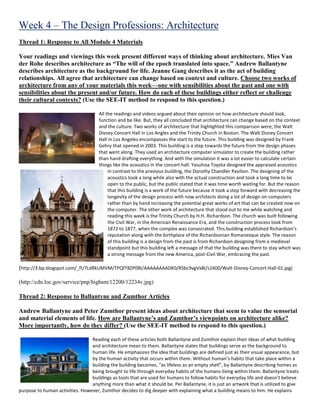 Week 4 – The Design Professions: Architecture
Thread 1: Response to All Module 4 Materials
Your readings and viewings this week present different ways of thinking about architecture. Mies Van
der Rohe describes architecture as “The will of the epoch translated into space.” Andrew Ballantyne
describes architecture as the background for life. Jeanne Gang describes it as the act of building
relationships. All agree that architecture can change based on context and culture. Choose two works of
architecture from any of your materials this week—one with sensibilities about the past and one with
sensibilities about the present and/or future. How do each of these buildings either reflect or challenge
their cultural contexts? (Use the SEE-IT method to respond to this question.)
All the readings and videos argued about their opinion on how architecture should look,
function and be like. But, they all concluded that architecture can change based on the context
and the culture. Two works of architecture that highlighted this comparison were; the Walt
Disney Concert Hall in Los Angles and the Trinity Church in Boston. The Walt Disney Concert
Hall in Los Angeles encompasses the start to the future. This building was designed by Frank
Gehry that opened in 2003. This building is a step towards the future from the design phases
that went along. They used an architecture computer simulator to create the building rather
than hand drafting everything. And with the simulation it was a lot easier to calculate certain
things like the acoustics in the concert hall. Yasuhisa Toyota designed the appraised acoustics
in contrast to the previous building, the Dorothy Chandler Pavilion. The designing of the
acoustics took a long while also with the actual construction and took a long time to be
open to the public, but the public stated that it was time worth waiting for. But the reason
that this building is a work of the future because it took a step forward with decreasing the
longevity of the design process with now architects doing a lot of design on computers
rather than by hand increasing the potential great works of art that can be created now on
the computer. The other work of architecture that stood out to me while watching and
reading this week is the Trinity Church by H.H. Richardson. The church was built following
the Civil War, in the American Renaissance Era, and the construction process took from
1872 to 1877, when the complex was consecrated. This building established Richardson’s
reputation along with the birthplace of the Richardsonian Romanesque style. The reason
of this building is a design from the past is from Richardson designing from a medieval
standpoint but this building left a message of that the building was there to stay which was
a strong message from the new America, post-Civil War, embracing the past.
(http://3.bp.blogspot.com/_fU7LdRkUMVM/TPQfT8ZP0BI/AAAAAAAADK0/RSbc9vgVx8I/s1600/Walt-Disney-Concert-Hall-01.jpg)
(http://cdn.loc.gov/service/pnp/highsm/12200/12234v.jpg)
Thread 2: Response to Ballantyne and Zumthor Articles
Andrew Ballantyne and Peter Zumthor present ideas about architecture that seem to value the sensorial
and material elements of life. How are Ballantyne’s and Zumthor’s viewpoints on architecture alike?
More importantly, how do they differ? (Use the SEE-IT method to respond to this question.)
Reading each of these articles both Ballantyne and Zumthor explain their ideas of what building
and architecture mean to them. Ballantyne states that buildings serve as the background to
human life. He emphasizes the idea that buildings are defined just as their visual appearance, but
by the human activity that occurs within them. Without human’s habits that take place within a
building the building becomes, “as lifeless as an empty shell”, by Ballantyne describing homes as
being brought to life through everyday habits of the humans living within them. Ballantyne treats
buildings as tools that are used for humans to follow habits for everyday life and doesn’t believe
anything more than what it should be. Per Ballantyne, it is just an artwork that is utilized to give
purpose to human activities. However, Zumthor decides to dig deeper with explaining what a building means to him. He explains
 