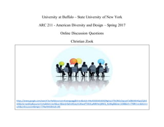University at Buffalo – State University of New York
ARC 211 - American Diversity and Design – Spring 2017
Online Discussion Questions
Christian Zook
https://www.google.com/search?q=Halldora+von+Koenigsegg&hl=en&stick=H4sIAAAAAAAAAONgVuLVT9c3NEzOqcoyK7a0BAAAHGpLEQAA
AA&site=webhp&source=lnms&tbm=isch&sa=X&ved=0ahUKEwjchLWxxePTAhXLy4MKHeIjBREQ_AUIBigB&biw=1438&bih=770#hl=en&tbm=i
sch&q=discussion&imgrc=774wHHmBme8-zM:
 