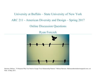 University at Buffalo – State University of New York
ARC 211 - American Diversity and Design – Spring 2017
Online Discussion Questions
Ryan Forczek
Harrison, Melissa . "55 Reasons Why You Need to Escape Toxic Relationship Patterns." Melissa Harrison. Melissacatherineharrisongmail-com, n.d.
Web. 14 May 2017.
 