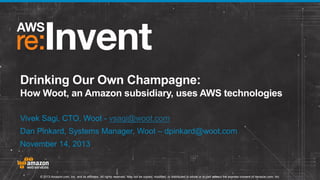 Drinking Our Own Champagne:
How Woot, an Amazon subsidiary, uses AWS technologies
Vivek Sagi, CTO, Woot - vsagi@woot.com

Dan Pinkard, Systems Manager, Woot – dpinkard@woot.com
November 14, 2013

© 2013 Amazon.com, Inc. and its affiliates. All rights reserved. May not be copied, modified, or distributed in whole or in part without the express consent of Amazon.com, Inc.

 