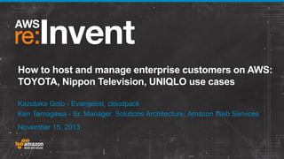 How to host and manage enterprise customers on AWS:
TOYOTA, Nippon Television, UNIQLO use cases
Kazutaka Goto - Evangelist, cloudpack
Ken Tamagawa - Sr. Manager, Solutions Architecture, Amazon Web Services
November 15, 2013

 