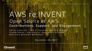 © 2017, Amazon Web Services, Inc. or its Affiliates. All rights reserved.
Open Source at AWS
Contributions, Support, and Engagement
A d r i a n C o c k c r o f t – A W S V P C l o u d A r c h i t e c t u r e S t r a t e g y
Z a h e d a B h o r a t – A W S H e a d o f O p e n S o u r c e S t r a t e g y
@ a d r i a n c o @ z a h e d a b @ A W S O p e n
N o v e m b e r 2 8 , 2 0 1 7
AWS re:INVENT
 