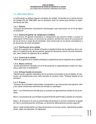 GUÍA DE DISEÑO
IMPLEMENTACIÓN DEL SISTEMA DE GESTIÓN DE LA CALIDAD
BAJO LA NORMA TÉCNICA DE CALIDAD PARA LA GESTIÓN PÚBLICA NTCGP 1000:2004
11Departamento Administrativo de la Función Pública
1.4. Definiciones Básicas
A continuación se definen algunos conceptos de calidad, contenidos en la norma técnica
de Calidad NTC-GP 1000:2004, que es necesario tener en cuenta para facilitar la imple-
mentación del SGC:
1.4.1. Sistema
“Conjunto de elementos mutuamente relacionados o que interactúan con el fin de lograr
un propósito”.
1.4.2. Sistema de gestión de calidad para entidades
“Herramienta de gestión sistemática y transparente que permite dirigir y evaluar el
desempeño institucional, en términos de calidad y satisfacción social en la prestación
de los servicios a cargo de las entidades. Está enmarcado en los planes estratégicos y
de desarrollo de tales entidades”.
1.4.3. Planificación de la calidad
“Parte de la gestión de la calidad enfocada al establecimiento de los objetivos de la cali-
dad y a la especificación de los procesos operativos necesarios y de los recursos relaciona-
dos, para cumplir los objetivos de la calidad”.
1.4.4. Control de la calidad
“Parte de la gestión de la calidad orientada al cumplimiento de los requisitos de la calidad”.
1.4.5. Mejora continua
“Acción permanente realizada con el fin de aumentar la capacidad para cumplir los requi-
sitos y optimizar el desempeño”.
1.4.6. Enfoque basado en procesos
“Identificación y gestión sistemática de los procesos funcionales en las entidades. En par-
ticular, las interacciones entre tales procesos se conocen como “Enfoque basado en los
procesos”.
1.4.7. Proceso
“Conjunto de actividades relacionadas mutuamente o que interactúan para generar valor
y las cuales transforman elementos de entrada en resultados”.
Nota 1. Los elementos de entrada para un proceso son generalmente salidas de otros pro-
cesos.
Nota 2. Los procesos de una entidad son generalmente planificados y puestos en procesos.
Nota 3. Un proceso en el cual la conformidad del producto o servicio resultante no pueda
ser fácil o económicamente verificada, se denomina habitualmente proceso especial”
Nota 4. Cada entidad define los tipos de procesos con los que cuenta, típicamente pueden
existir, según sea aplicable, los siguientes:
 