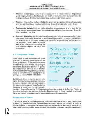 GUÍA DE DISEÑO
IMPLEMENTACIÓN DEL SISTEMA DE GESTIÓN DE LA CALIDAD
BAJO LA NORMA TÉCNICA DE CALIDAD PARA LA GESTIÓN PÚBLICA NTCGP 1000:2004
12 Departamento Administrativo de la Función Pública
• Procesos estratégicos: Incluyen procesos relativos al establecimiento de políticas
y estrategias, fijación de objetivos, provisión de comunicación, aseguramiento de
la disponibilidad de recursos necesarios y revisiones por la dirección.
• Procesos misionales: Incluyen todos los procesos que proporcionan el resultado
previsto por la entidad en el cumplimiento de su objeto social o razón de ser.
• Procesos de apoyo: Incluyen todos aquellos procesos para la provisión de los
recursos que son necesarios en los procesos estratégicos, misionales y de medi-
ción, análisis y mejora.
• Procesos de evaluación: Incluyen aquellos procesos necesarios para medir y reco-
pilar datos destinados a realizar el análisis del desempeño y la mejora de la efica-
cia y la eficiencia. Incluyen procesos de medición, seguimiento y auditoría inter-
na, acciones correctivas y preventi-
vas, y son una parte integral de los
procesos estratégicos, de apoyo y los
misionales.
1.5. Principios de Calidad
Como reglas o ideas fundamentales y am-
plias para la gestión y operación de una en-
tidad, que tienda a la mejora continua me-
diante enfoque a los clientes, los principios
de calidad, deben considerarse, ya que es-
tos se despliegan a través de los distintos
numerales de la norma y son el soporte para
lograr el cumplimiento de los objetivos que
persigue la norma NTCGP 1000:2004.
Es necesario tener en cuenta que los prin-
cipios de ninguna manera son elementos de
la norma; mas bien éstos son alimentadores
del sistema como reglas o ideas fundamen-
tales que se enmarcan, integran, comple-
mentan y desarrollan dentro de los principios Constitucionales de la Función Pública y
deben ser referente permanente de la alta Dirección, con el fin de conducir la entidad
hacia una mejora en su desempeño; estos principios son los siguientes:
Enfoque Hacia el Cliente
“La razón de ser de las entidades es prestar un servicio dirigido a satisfacer a sus clientes; por
lo tanto, es fundamental que éstas comprendan cuales son las necesidades actuales y
futuras de éstos, que cumplan con sus requisitos y que se esfuercen por exceder sus expecta-
tivas. Antes que comprender las necesidades, es menester que la entidad pública determi-
“Solo existe un tipo
de personas que no
cometen errores.
Las que no se
comprometen con
nada.”
Anónimo
 