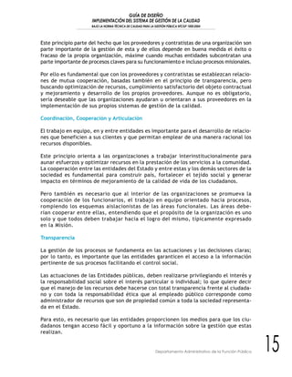 GUÍA DE DISEÑO
IMPLEMENTACIÓN DEL SISTEMA DE GESTIÓN DE LA CALIDAD
BAJO LA NORMA TÉCNICA DE CALIDAD PARA LA GESTIÓN PÚBLICA NTCGP 1000:2004
15Departamento Administrativo de la Función Pública
Este principio parte del hecho que los proveedores y contratistas de una organización son
parte importante de la gestión de esta y de ellos depende en buena medida el éxito o
fracaso de la propia organización, máxime cuando muchas entidades subcontratan una
parte importante de procesos claves para su funcionamiento e incluso procesos misionales.
Por ello es fundamental que con los proveedores y contratistas se establezcan relacio-
nes de mutua cooperación, basadas también en el principio de transparencia, pero
buscando optimización de recursos, cumplimiento satisfactorio del objeto contractual
y mejoramiento y desarrollo de los propios proveedores. Aunque no es obligatorio,
sería deseable que las organizaciones ayudaran u orientaran a sus proveedores en la
implementación de sus propios sistemas de gestión de la calidad.
Coordinación, Cooperación y Articulación
El trabajo en equipo, en y entre entidades es importante para el desarrollo de relacio-
nes que beneficien a sus clientes y que permitan emplear de una manera racional los
recursos disponibles.
Este principio orienta a las organizaciones a trabajar interinstitucionalmente para
aunar esfuerzos y optimizar recursos en la prestación de los servicios a la comunidad.
La cooperación entre las entidades del Estado y entre estas y los demás sectores de la
sociedad es fundamental para construir país, fortalecer el tejido social y generar
impacto en términos de mejoramiento de la calidad de vida de los ciudadanos.
Pero también es necesario que al interior de las organizaciones se promueva la
cooperación de los funcionarios, el trabajo en equipo orientado hacia procesos,
rompiendo los esquemas aislacionistas de las áreas funcionales. Las áreas debe-
rían cooperar entre ellas, entendiendo que el propósito de la organización es uno
solo y que todos deben trabajar hacia el logro del mismo, típicamente expresado
en la Misión.
Transparencia
La gestión de los procesos se fundamenta en las actuaciones y las decisiones claras;
por lo tanto, es importante que las entidades garanticen el acceso a la información
pertinente de sus procesos facilitando el control social.
Las actuaciones de las Entidades públicas, deben realizarse privilegiando el interés y
la responsabilidad social sobre el interés particular o individual; lo que quiere decir
que el manejo de los recursos debe hacerse con total transparencia frente al ciudada-
no y con toda la responsabilidad ética que al empleado público corresponde como
administrador de recursos que son de propiedad común a toda la sociedad representa-
da en el Estado.
Para esto, es necesario que las entidades proporcionen los medios para que los ciu-
dadanos tengan acceso fácil y oportuno a la información sobre la gestión que estas
realizan.
 
