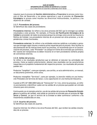 GUÍA DE DISEÑO
IMPLEMENTACIÓN DEL SISTEMA DE GESTIÓN DE LA CALIDAD
BAJO LA NORMA TÉCNICA DE CALIDAD PARA LA GESTIÓN PÚBLICA NTCGP 1000:2004
19Departamento Administrativo de la Función Pública
requiere que el proceso de Gestión Administrativa y Financiera le provea como insu-
mos el Plan de Desarrollo y los planes operativos y que el proceso de Planeación
Estratégica le provea como insumos las directrices institucionales, la política y los
objetivos de calidad.
2.2.7. Proveedores del proceso.
Se identifican dos clases de proveedores:
Proveedores internos: Se refiere a los otros procesos del SGC que le entregan sus salidas
(resultados) a este proceso. Por ejemplo, el Proceso de Planificación Estratégica de la
Calidad es proveedor de todos los procesos porque les entrega como uno de los insumos la
Política de Calidad. Los proveedores internos de un proceso son otros procesos, y no de-
pendencias o áreas funcionales.
Proveedores externos: Se refiere a las entidades externas (públicas o privadas) o perso-
nas que entregan algún insumo o materia prima requerida para el proceso. Para facilitar la
documentación de las interacciones entre los procesos, se recomienda que en la Caracte-
rización de procesos, cada “Proveedor” se coloque en frente de la entrada que suministra.
Por razones de transparencia no deben incluirse en el ítem proveedores nombres propios
de contratistas externos.
2.2.8. Salidas del proceso.
Se refiere a los resultados (productos) que se obtienen al ejecutar las actividades del
proceso. Como se explicó anteriormente, obtener esos resultados con las características
requeridas es el propósito fundamental del respectivo proceso. Los resultados del proceso
pueden ser:
Productos “tangibles”, como por ejemplo, una cartilla, un acto administrativo, un manual,
un documento preliminar, entre otros.
Productos intangibles “Servicios”, como por ejemplo, la atención médica en una Institu-
ción Prestadora de Servicios de Salud, o una capacitación en una Institución Educativa.
Cuando la NTC-GP 1000:2004 habla de “Interacción” (4.1.b)), entre los procesos, se refie-
re precisamente a identificar cuáles son las salidas de un proceso que pueden ser entrada
(insumo) para otro proceso.
Continuando con el ejemplo anterior, una de las salidas del proceso de Planeación Estraté-
gica es la política de calidad, está salida se convierte en entrada para el proceso de Vigi-
lancia y Control, ya que el servicio de la Entidad se debe suministrar conforme a los
lineamientos establecidos en esta.
2.2.9. Usuarios del proceso.
Se identifican dos clases de usuarios.
Usuarios internos: Se refiere a los otros Procesos del SGC, que reciben las salidas (resulta-
dos) de un proceso.
 