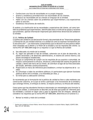 GUÍA DE DISEÑO
IMPLEMENTACIÓN DEL SISTEMA DE GESTIÓN DE LA CALIDAD
BAJO LA NORMA TÉCNICA DE CALIDAD PARA LA GESTIÓN PÚBLICA NTCGP 1000:2004
24 Departamento Administrativo de la Función Pública
• Confeccione una lista de necesidades en su propio lenguaje.
• Analice y establezca prioridad entre las necesidades de los clientes.
• Traduzca las necesidades de los clientes al lenguaje de la entidad.
• Hable con los clientes sobre los problemas que experimentan y sus expectativas
sobre la solución.
• Establezca mecanismos de medición.
El análisis y la clasificación de las necesidades y expectativas del cliente, así como tam-
bién los problemas que experimenten, identificados estos a través de las quejas y reclamos
que presenten, aportan información importante para determinar directrices de calidad en
la entidad.
2.3.3. Política de Calidad:
La política de calidad es una declaración formal y documentada de las “Intenciones globales
y orientación de una entidad relativas a la calidad tal como se expresan formalmente por
la alta dirección”1
. Las intenciones (compromisos) que se declaren en esta política deben
estar alineadas con la Misión y la Visión de la entidad y con los requisitos del cliente. La
norma NTC-GP 1000:2004 exige en su requisito 5.3 que la Política de Calidad:
a. Sea adecuada a la misión de la entidad;
b. Es, según sea aplicable al tipo de entidad, coherente con el plan de desarrollo, los
planes sectoriales y de desarrollo administrativo, el sistema de control interno y los
planes estratégicos establecidos.
c. Incluya un compromiso de cumplir con los requisitos de sus usuarios o comunidad, de
mejorar continuamente la eficacia, eficiencia y efectividad del sistema de gestión de
calidad, y dentro del marco de sus misión, de contribuir al logro de los fines esenciales
del Estado, definidos constitucionalmente,
d. Proporcione un marco de referencia para establecer y revisar los objetivos de la ca-
lidad,
e. Se comunique a todos los servidores públicos y/o particulares que ejercen funciones
públicas dentro de la entidad, y es entendida por ellos, y
f. Se revise para su adecuación continua.
Se recomienda que la formulación de la política de calidad se lleve a cabo mediante una
construcción colectiva, en la que se invite a participar a los funcionarios de la entidad y
que contenga mínimo, el enfoque al cliente, la mejora continua y la eficacia del sistema.
Como quiera que hay abundante literatura relacionada con metodologías para formular la
política de calidad, a continuación se describe una de ellas que puede ser referente para
las entidades y consiste en seguir paso a paso la siguiente lista de chequeo, además de
considerar los requisitos que la norma NTC-GP 1000:2004, determina en el numeral 5.3.
• Revisar la misión y visión de la entidad.
1
Gestión de la Calidad en el Sector Público. Norma Técnica de Calidad en la Gestión Pública. Bogotá, ICONTEC 2004.
30pp. (NTC-GP 1000:2004).
 