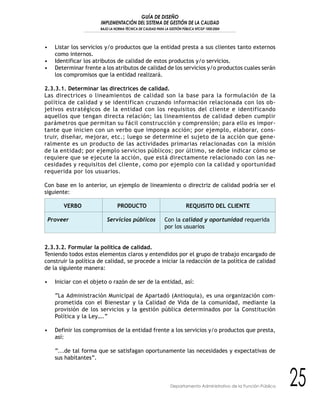 GUÍA DE DISEÑO
IMPLEMENTACIÓN DEL SISTEMA DE GESTIÓN DE LA CALIDAD
BAJO LA NORMA TÉCNICA DE CALIDAD PARA LA GESTIÓN PÚBLICA NTCGP 1000:2004
25Departamento Administrativo de la Función Pública
• Listar los servicios y/o productos que la entidad presta a sus clientes tanto externos
como internos.
• Identificar los atributos de calidad de estos productos y/o servicios.
• Determinar frente a los atributos de calidad de los servicios y/o productos cuales serán
los compromisos que la entidad realizará.
2.3.3.1. Determinar las directrices de calidad.
Las directrices o lineamientos de calidad son la base para la formulación de la
política de calidad y se identifican cruzando información relacionada con los ob-
jetivos estratégicos de la entidad con los requisitos del cliente e identificando
aquellos que tengan directa relación; las lineamientos de calidad deben cumplir
parámetros que permitan su fácil construcción y comprensión; para ello es impor-
tante que inicien con un verbo que imponga acción; por ejemplo, elaborar, cons-
truir, diseñar, mejorar, etc.; luego se determine el sujeto de la acción que gene-
ralmente es un producto de las actividades primarias relacionadas con la misión
de la entidad; por ejemplo servicios públicos; por último, se debe indicar cómo se
requiere que se ejecute la acción, que está directamente relacionado con las ne-
cesidades y requisitos del cliente, como por ejemplo con la calidad y oportunidad
requerida por los usuarios.
Con base en lo anterior, un ejemplo de lineamiento o directriz de calidad podría ser el
siguiente:
VERBO PRODUCTO REQUISITO DEL CLIENTE
Proveer Servicios públicos Con la calidad y oportunidad requerida
por los usuarios
2.3.3.2. Formular la política de calidad.
Teniendo todos estos elementos claros y entendidos por el grupo de trabajo encargado de
construir la política de calidad, se procede a iniciar la redacción de la política de calidad
de la siguiente manera:
• Iniciar con el objeto o razón de ser de la entidad, así:
“La Administración Municipal de Apartadó (Antioquia), es una organización com-
prometida con el Bienestar y la Calidad de Vida de la comunidad, mediante la
provisión de los servicios y la gestión pública determinados por la Constitución
Política y la Ley….”
• Definir los compromisos de la entidad frente a los servicios y/o productos que presta,
así:
“...de tal forma que se satisfagan oportunamente las necesidades y expectativas de
sus habitantes”.
 