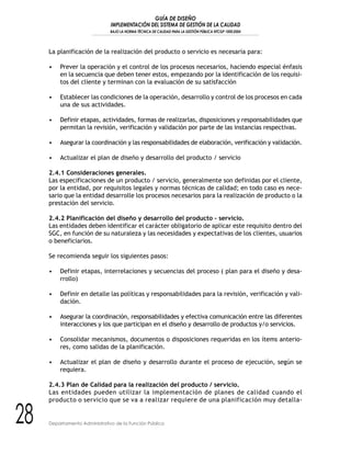 GUÍA DE DISEÑO
IMPLEMENTACIÓN DEL SISTEMA DE GESTIÓN DE LA CALIDAD
BAJO LA NORMA TÉCNICA DE CALIDAD PARA LA GESTIÓN PÚBLICA NTCGP 1000:2004
28 Departamento Administrativo de la Función Pública
La planificación de la realización del producto o servicio es necesaria para:
• Prever la operación y el control de los procesos necesarios, haciendo especial énfasis
en la secuencia que deben tener estos, empezando por la identificación de los requisi-
tos del cliente y terminan con la evaluación de su satisfacción
• Establecer las condiciones de la operación, desarrollo y control de los procesos en cada
una de sus actividades.
• Definir etapas, actividades, formas de realizarlas, disposiciones y responsabilidades que
permitan la revisión, verificación y validación por parte de las instancias respectivas.
• Asegurar la coordinación y las responsabilidades de elaboración, verificación y validación.
• Actualizar el plan de diseño y desarrollo del producto / servicio
2.4.1 Consideraciones generales.
Las especificaciones de un producto / servicio, generalmente son definidas por el cliente,
por la entidad, por requisitos legales y normas técnicas de calidad; en todo caso es nece-
sario que la entidad desarrolle los procesos necesarios para la realización de producto o la
prestación del servicio.
2.4.2 Planificación del diseño y desarrollo del producto – servicio.
Las entidades deben identificar el carácter obligatorio de aplicar este requisito dentro del
SGC, en función de su naturaleza y las necesidades y expectativas de los clientes, usuarios
o beneficiarios.
Se recomienda seguir los siguientes pasos:
• Definir etapas, interrelaciones y secuencias del proceso ( plan para el diseño y desa-
rrollo)
• Definir en detalle las políticas y responsabilidades para la revisión, verificación y vali-
dación.
• Asegurar la coordinación, responsabilidades y efectiva comunicación entre las diferentes
interacciones y los que participan en el diseño y desarrollo de productos y/o servicios.
• Consolidar mecanismos, documentos o disposiciones requeridas en los ítems anterio-
res, como salidas de la planificación.
• Actualizar el plan de diseño y desarrollo durante el proceso de ejecución, según se
requiera.
2.4.3 Plan de Calidad para la realización del producto / servicio.
Las entidades pueden utilizar la implementación de planes de calidad cuando el
producto o servicio que se va a realizar requiere de una planificación muy detalla-
 