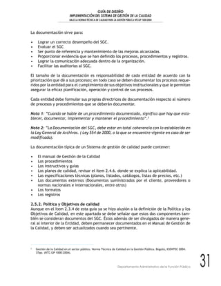 GUÍA DE DISEÑO
IMPLEMENTACIÓN DEL SISTEMA DE GESTIÓN DE LA CALIDAD
BAJO LA NORMA TÉCNICA DE CALIDAD PARA LA GESTIÓN PÚBLICA NTCGP 1000:2004
31Departamento Administrativo de la Función Pública
La documentación sirve para:
• Lograr un correcto desempeño del SGC.
• Evaluar el SGC
• Ser punto de referencia y mantenimiento de las mejoras alcanzadas.
• Proporcionar evidencia que se han definido los procesos, procedimientos y registros.
• Lograr la comunicación adecuada dentro de la organización.
• Facilitar las auditorias al SGC.
El tamaño de la documentación es responsabilidad de cada entidad de acuerdo con la
priorización que dé a sus procesos; en todo caso se deben documentar los procesos reque-
ridos por la entidad para el cumplimiento de sus objetivos institucionales y que le permitan
asegurar la eficaz planificación, operación y control de sus procesos.
Cada entidad debe formular sus propias directrices de documentación respecto al número
de procesos y procedimientos que se deberán documentar.
Nota 1: “Cuando se hable de un procedimiento documentado, significa que hay que esta-
blecer, documentar, implementar y mantener el procedimiento”.3
Nota 2: “La Documentación del SGC, debe estar en total coherencia con lo establecido en
la Ley General de Archivos. ( Ley 554 de 2000, o la que se encuentre vigente en caso de ser
modificada).
La documentación típica de un Sistema de gestión de calidad puede contener:
• El manual de Gestión de la Calidad
• Los procedimientos
• Los instructivos y guías
• Los planes de calidad, revisar el ítem 2.4.6. donde se explica la aplicabilidad.
• Las especificaciones técnicas (planos, listados, catálogos, listas de precios, etc.)
• Los documentos externos (Documentos suministrados por el cliente, proveedores o
normas nacionales e internacionales, entre otros)
• Los formatos
• Los registros
2.5.2. Política y Objetivos de calidad
Aunque en el ítem 2.3.4 de esta guía ya se hizo alusión a la definición de la Política y los
Objetivos de Calidad, en este apartado se debe señalar que estos dos componentes tam-
bién se consideran documentos del SGC. Éstos además de ser divulgados de manera gene-
ral al interior de la Entidad, deben permanecer documentados en el Manual de Gestión de
la Calidad, y deben ser actualizados cuando sea pertinente.
3
Gestión de la Calidad en el sector público. Norma Técnica de Calidad en la Gestión Pública. Bogotá, ICONTEC 2004.
37pp. (NTC-GP 1000:2004).
 