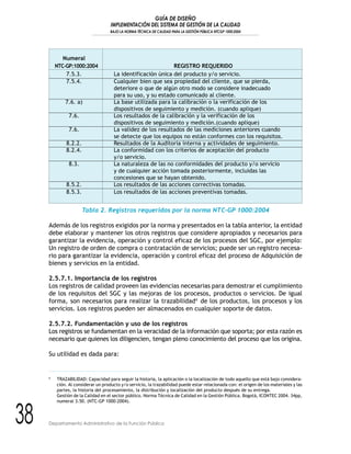 GUÍA DE DISEÑO
IMPLEMENTACIÓN DEL SISTEMA DE GESTIÓN DE LA CALIDAD
BAJO LA NORMA TÉCNICA DE CALIDAD PARA LA GESTIÓN PÚBLICA NTCGP 1000:2004
38 Departamento Administrativo de la Función Pública
Numeral
NTC-GP:1000:2004 REGISTRO REQUERIDO
7.5.3. La identificación única del producto y/o servicio.
7.5.4. Cualquier bien que sea propiedad del cliente, que se pierda,
deteriore o que de algún otro modo se considere inadecuado
para su uso, y su estado comunicado al cliente.
7.6. a) La base utilizada para la calibración o la verificación de los
dispositivos de seguimiento y medición. (cuando aplique)
7.6. Los resultados de la calibración y la verificación de los
dispositivos de seguimiento y medición.(cuando aplique)
7.6. La validez de los resultados de las mediciones anteriores cuando
se detecte que los equipos no están conformes con los requisitos.
8.2.2. Resultados de la Auditoria interna y actividades de seguimiento.
8.2.4. La conformidad con los criterios de aceptación del producto
y/o servicio.
8.3. La naturaleza de las no conformidades del producto y/o servicio
y de cualquier acción tomada posteriormente, incluidas las
concesiones que se hayan obtenido.
8.5.2. Los resultados de las acciones correctivas tomadas.
8.5.3. Los resultados de las acciones preventivas tomadas.
Tabla 2. Registros requeridos por la norma NTC-GP 1000:2004
Además de los registros exigidos por la norma y presentados en la tabla anterior, la entidad
debe elaborar y mantener los otros registros que considere apropiados y necesarios para
garantizar la evidencia, operación y control eficaz de los procesos del SGC, por ejemplo:
Un registro de orden de compra o contratación de servicios; puede ser un registro necesa-
rio para garantizar la evidencia, operación y control eficaz del proceso de Adquisición de
bienes y servicios en la entidad.
2.5.7.1. Importancia de los registros
Los registros de calidad proveen las evidencias necesarias para demostrar el cumplimiento
de los requisitos del SGC y las mejoras de los procesos, productos o servicios. De igual
forma, son necesarios para realizar la trazabilidad4
de los productos, los procesos y los
servicios. Los registros pueden ser almacenados en cualquier soporte de datos.
2.5.7.2. Fundamentación y uso de los registros
Los registros se fundamentan en la veracidad de la información que soporta; por esta razón es
necesario que quienes los diligencien, tengan pleno conocimiento del proceso que los origina.
Su utilidad es dada para:
4
TRAZABILIDAD: Capacidad para seguir la historia, la aplicación o la localización de todo aquello que está bajo considera-
ción. Al considerar un producto y/o servicio, la trazabilidad puede estar relacionada con: el origen de los materiales y las
partes, la historia del procesamiento, la distribución y localización del producto después de su entrega.
Gestión de la Calidad en el sector público. Norma Técnica de Calidad en la Gestión Pública. Bogotá, ICONTEC 2004. 34pp,
numeral 3.50. (NTC-GP 1000:2004).
 