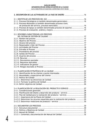 GUÍA DE DISEÑO
IMPLEMENTACIÓN DEL SISTEMA DE GESTIÓN DE LA CALIDAD
BAJO LA NORMA TÉCNICA DE CALIDAD PARA LA GESTIÓN PÚBLICA NTCGP 1000:2004
4 Departamento Administrativo de la Función Pública
2. DESCRIPCIÓN DE LAS ACTIVIDADES DE LA FASE DE DISEÑO ............................. 16
2.1. IDENTIFICAR LOS PROCESOS DEL SGC ....................................................... 16
2.1.1. Procesos Estratégicos (o también denominados gerenciales)......................... 16
2.1.2. Procesos Misionales (o también denominados procesos clave,
de prestación del servicio, procesos esenciales) ....................................... 16
2.1.3. Procesos de Apoyo (o también denominados procesos de soporte).................. 16
2.1.4. Procesos de evaluación, análisis y mejora............................................... 17
2.2. DESCRIBIR (CARACTERIZAR) LOS PROCESOS
DEL SISTEMA DE GESTIÓN DE CALIDAD ...................................................... 17
2.2.1. Nombre del proceso ......................................................................... 17
2.2.2. Objetivo del Proceso ........................................................................ 17
2.2.3. Alcance del proceso ......................................................................... 17
2.2.4. Responsable o líder del Proceso ........................................................... 17
2.2.5. Actividades del Proceso .................................................................... 18
2.2.6. Entradas al Proceso ......................................................................... 18
2.2.7. Proveedores del proceso ................................................................... 19
2.2.8. Salidas del Proceso .......................................................................... 19
2.2.9. Usuarios del proceso. ....................................................................... 19
2.2.10. Recursos ..................................................................................... 20
2.2.11. Documentos asociados .................................................................... 20
2.2.12. Requisitos Aplicables ...................................................................... 21
2.2.13. Indicadores de gestión .................................................................... 21
2.2.14. Riesgos Asociados al Proceso ............................................................. 21
2.3. PLANIFICACIÓN ESTRATÉGICA DE LA CALIDAD ............................................. 22
2.3.1. Identificación de los clientes y partes interesadas..................................... 22
2.3.2. Necesidades y expectativas del cliente: ................................................. 23
2.3.3. Política de Calidad .......................................................................... 24
2.3.3.1. Determinar las directrices de Calidad. ................................................ 25
2.3.3.2. Formular la política de Calidad ......................................................... 25
2.3.4. Definir objetivos de Calidad ............................................................... 26
2.4. PLANIFICACIÓN DE LA REALIZACIÓN DEL PRODUCTO O SERVICIO ....................... 27
2.4.1. Consideraciones generales. ................................................................ 28
2.4.2. Planificación del diseño y desarrollo del producto - servicio ......................... 28
2.4.3. Plan de Calidad para la realización del producto / servicio. ......................... 28
2.4.3.1. Importancia de los Planes de Calidad .................................................. 29
2.4.3.2. Determinar los recursos requeridos para la realización del producto. ........... 29
2.4.3.3. Determinar mediciones de producto / servicio ...................................... 30
2.5. DOCUMENTAR LOS PROCESOS. ............................................................... 30
2.5.1. Estructura documental ..................................................................... 30
2.5.2. Política y Objetivos de Calidad. ........................................................... 31
2.5.3. Manual de Calidad ........................................................................... 32
2.5.3.1. Contenido y documentación del Manual de Calidad ................................. 32
 