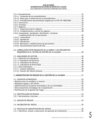 GUÍA DE DISEÑO
IMPLEMENTACIÓN DEL SISTEMA DE GESTIÓN DE LA CALIDAD
BAJO LA NORMA TÉCNICA DE CALIDAD PARA LA GESTIÓN PÚBLICA NTCGP 1000:2004
5Departamento Administrativo de la Función Pública
2.5.4. Procedimientos .............................................................................. 33
2.5.4.1. Contenido de los procedimientos ....................................................... 33
2.5.4.2. Pasos para el desarrollo de un procedimiento ........................................ 35
2.5.4.3. Procedimientos documentados exigidos por la NTC-GP 1000:2004................ 35
2.5.5. Instructivos ................................................................................... 36
2.5.6. Formatos ...................................................................................... 37
2.5.7. Registros ...................................................................................... 37
2.5.7.1. Importancia de los registros ............................................................. 38
2.5.7.2. Fundamentación y uso de los registros ................................................ 38
2.5.8. Lanzamiento, aprobación, distribución, revisiones
y modificaciones de los documentos. .................................................... 39
2.5.8.1. Lanzamiento ............................................................................... 39
2.5.8.2. Aprobación ................................................................................. 39
2.5.8.3. Distribución ................................................................................ 39
2.5.8.4. Revisiones y modificaciones de documentos .......................................... 39
2.5.8.5. Documentación Externa del SGC........................................................ 40
2.6. CORRELACIÓN ENTRE REQUISITOS DE LA NORMA Y LOS DOCUMENTOS
REQUERIDOS EN EL SISTEMA DE GESTIÓN DE LA CALIDAD................................ 40
2.7. INDICADORES DE GESTIÓN .................................................................... 46
2.7.1. Definición de indicadores. ................................................................. 47
2.7.1.1 Indicadores de Eficiencia ................................................................. 48
2.7.1.2. Indicadores de Eficacia................................................................... 48
2.7.1.3. Indicadores de Efectividad .............................................................. 49
2.7.2. Otros Indicadores. ........................................................................... 49
2.7.2.1. Gestión Ambiental ........................................................................ 49
2.7.2.2. Gestión del Talento Humano. ........................................................... 49
3. ADMINISTRACIÓN DE RIESGOS EN LA GESTIÓN DE LA CALIDAD ......................... 51
3.1. CONTEXTO ESTRATÉGICO. .................................................................... 52
• Relación entre la entidad y su entorno ........................................................ 52
• Requisitos legales y del cliente ................................................................. 52
• Identificación de las partes interesadas y de sus necesidades ............................. 52
• Direccionamiento estratégico de la organización ............................................ 52
• Planificación de la gestión del riesgo .......................................................... 53
3.2. IDENTIFICACIÓN DE RIESGOS ................................................................. 53
3.2.1. Herramientas y técnicas: ................................................................... 53
3.3. ANÁLISIS DE RIESGOS .......................................................................... 54
3.4. VALORACIÓN DEL RIESGO. .................................................................... 55
3.5. POLÍTICAS DE ADMINISTRACIÓN DEL RIESGO ............................................... 56
3.5.1. Identificar, evaluar y seleccionar las opciones de tratamiento: ..................... 56
 