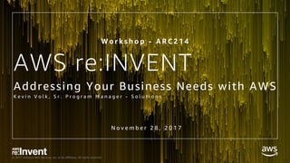 © 2017, Amazon Web Services, Inc. or its Affiliates. All rights reserved.
AWS re:INVENT
Addressing Your Business Needs with AWS
K e v i n V o l k , S r . P r o g r a m M a n a g e r - S o l u t i o n s
W o r k s h o p - A R C 2 1 4
N o v e m b e r 2 8 , 2 0 1 7
 