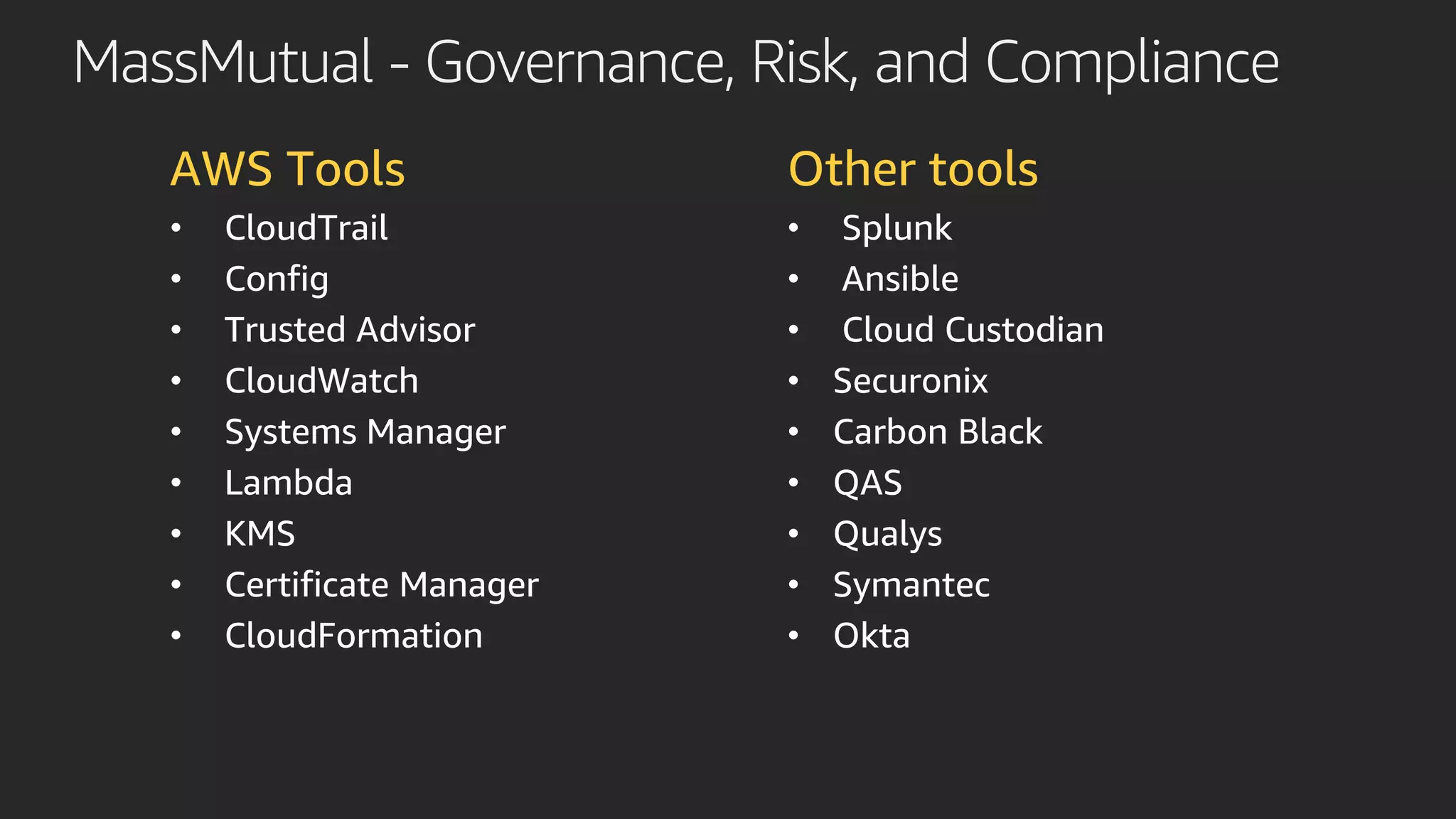 MassMutual - Governance, Risk, and Compliance
AWS Tools
• CloudTrail
• Config
• Trusted Advisor
• CloudWatch
• Systems Manager
• Lambda
• KMS
• Certificate Manager
• CloudFormation
Other tools
• Splunk
• Ansible
• Cloud Custodian
• Securonix
• Carbon Black
• QAS
• Qualys
• Symantec
• Okta
 