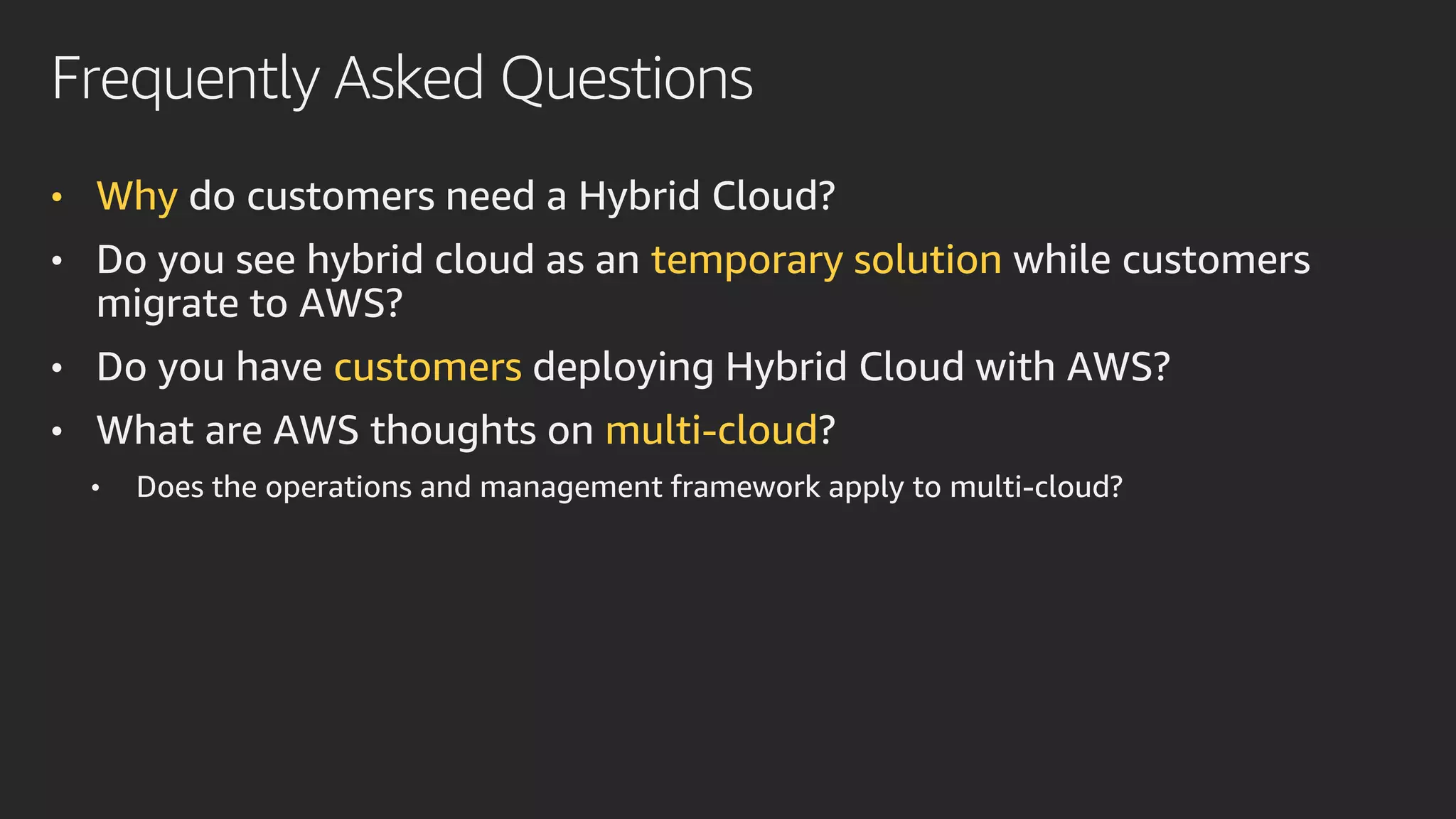 Frequently Asked Questions
• Why do customers need a Hybrid Cloud?
• Do you see hybrid cloud as an temporary solution while customers
migrate to AWS?
• Do you have customers deploying Hybrid Cloud with AWS?
• What are AWS thoughts on multi-cloud?
• Does the operations and management framework apply to multi-cloud?
 