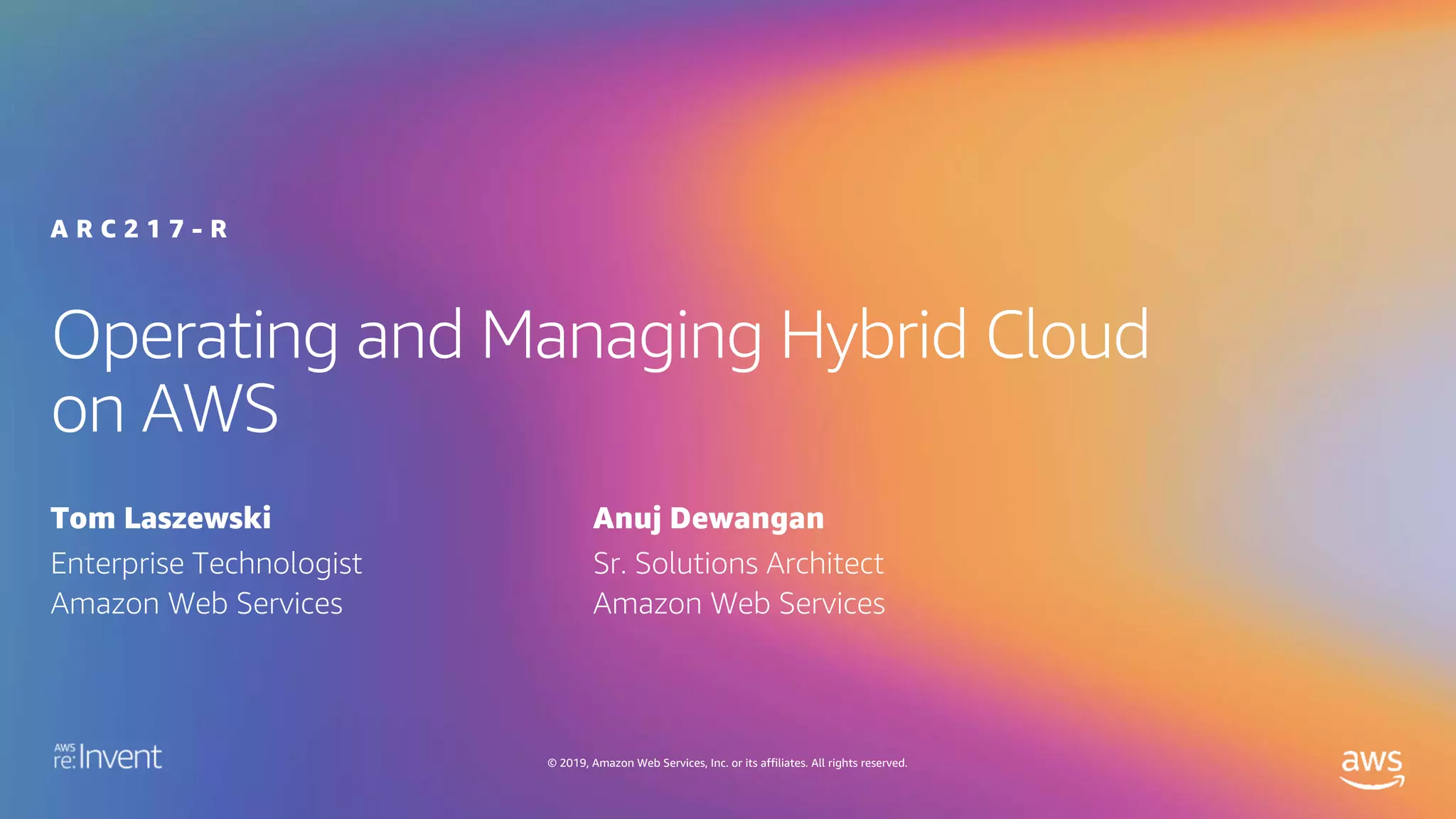 © 2019, Amazon Web Services, Inc. or its affiliates. All rights reserved.
Operating and Managing Hybrid Cloud
on AWS
A R C 2 1 7 - R
Tom Laszewski
Enterprise Technologist
Amazon Web Services
Anuj Dewangan
Sr. Solutions Architect
Amazon Web Services
 