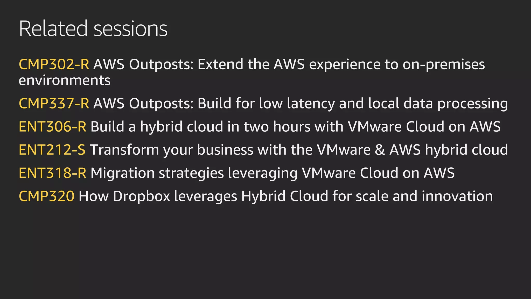 Related sessions
CMP302-R AWS Outposts: Extend the AWS experience to on-premises
environments
CMP337-R AWS Outposts: Build for low latency and local data processing
ENT306-R Build a hybrid cloud in two hours with VMware Cloud on AWS
ENT212-S Transform your business with the VMware & AWS hybrid cloud
ENT318-R Migration strategies leveraging VMware Cloud on AWS
CMP320 How Dropbox leverages Hybrid Cloud for scale and innovation
 