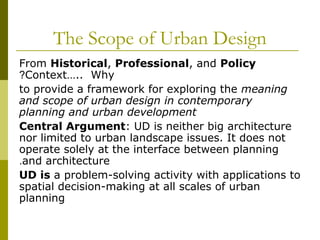 The Scope of Urban Design
From Historical, Professional, and Policy
Context….. Why?
to provide a framework for exploring the meaning
and scope of urban design in contemporary
planning and urban development
Central Argument: UD is neither big architecture
nor limited to urban landscape issues. It does not
operate solely at the interface between planning
and architecture.
UD is a problem-solving activity with applications to
spatial decision-making at all scales of urban
planning
 