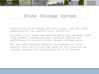 Stone Storage System
•Concrete block buildings are very common they may offer
opportunities for passive solar retrofits.
•Concrete floor slabs and massive partitions between zones
help prevent overheating and otherwise improve the
performance of concrete block thermal storage walls
•For new construction, superior performance of solid
masonry walls by filling the cores of the block in the
thermal storage wall with mortar as it is erected.
 