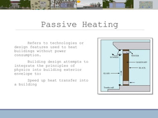Passive Heating
Refers to technologies or
design features used to heat
buildings without power
consumption.
Building design attempts to
integrate the principles of
physics into building exterior
envelope to:
Speed up heat transfer into
a building
 