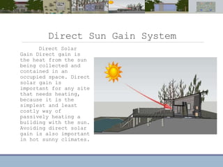 Direct Sun Gain System
Direct Solar
Gain Direct gain is
the heat from the sun
being collected and
contained in an
occupied space. Direct
solar gain is
important for any site
that needs heating,
because it is the
simplest and least
costly way of
passively heating a
building with the sun.
Avoiding direct solar
gain is also important
in hot sunny climates.
 