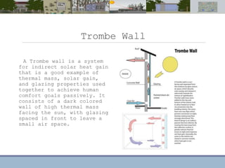 Trombe Wall
A Trombe wall is a system
for indirect solar heat gain
that is a good example of
thermal mass, solar gain,
and glazing properties used
together to achieve human
comfort goals passively. It
consists of a dark colored
wall of high thermal mass
facing the sun, with glazing
spaced in front to leave a
small air space.
 