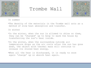 Trombe Wall
In summer
•The density of the materials in the Trombe wall acts as a
method of slow heat absorption and transfer.
In winter
•In the winter, when the sun is allowed to shine on them,
they can be ‘charged’ up to help to warm the house by
transferring the sun’s heat inside.
•In the winter, when the surrounding outside air
temperature drops as the air cools after the sun has gone
down, the object with thermal mass will continue to
release its stored heat energy.
•When all the heat is discharged, it is ready to once
again ‘charge’ up or absorb heat again.
 